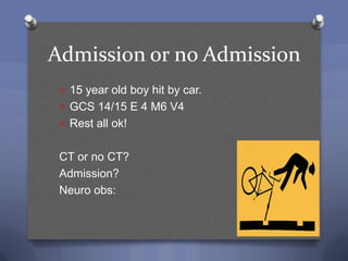 Admission or no Admission
 O 15 year old boy hit by car.
 O GCS 14/15 E 4 M6 V4
 O Rest all ok!


 CT or no CT?
 Admission?
 Neuro obs:
 