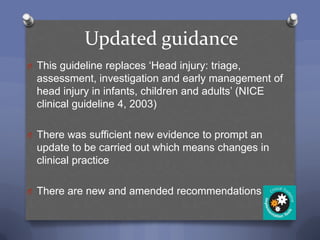 Updated guidance
O This guideline replaces „Head injury: triage,
  assessment, investigation and early management of
  head injury in infants, children and adults‟ (NICE
  clinical guideline 4, 2003)

O There was sufficient new evidence to prompt an
  update to be carried out which means changes in
  clinical practice

O There are new and amended recommendations
 