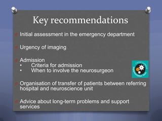 Key recommendations
O Initial assessment in the emergency department

O Urgency of imaging

O Admission
  •   Criteria for admission
  •   When to involve the neurosurgeon

O Organisation of transfer of patients between referring
  hospital and neuroscience unit

O Advice about long-term problems and support
  services
 