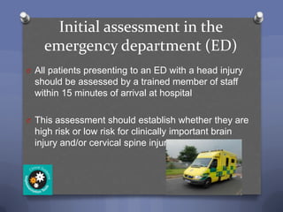 Initial assessment in the
    emergency department (ED)
O All patients presenting to an ED with a head injury
  should be assessed by a trained member of staff
  within 15 minutes of arrival at hospital

O This assessment should establish whether they are
  high risk or low risk for clinically important brain
  injury and/or cervical spine injury
 