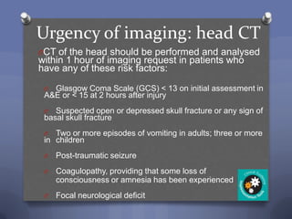 Urgency of imaging: head CT
OCT of the head should be performed and analysed
within 1 hour of imaging request in patients who
have any of these risk factors:

 O Glasgow Coma Scale (GCS) < 13 on initial assessment in
 A&E or < 15 at 2 hours after injury
 O  Suspected open or depressed skull fracture or any sign of
 basal skull fracture
 O  Two or more episodes of vomiting in adults; three or more
 in children
 O   Post-traumatic seizure
 O   Coagulopathy, providing that some loss of
     consciousness or amnesia has been experienced
 O   Focal neurological deficit
 