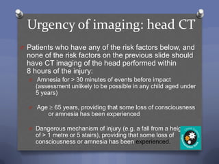 Urgency of imaging: head CT
O Patients who have any of the risk factors below, and
  none of the risk factors on the previous slide should
  have CT imaging of the head performed within
  8 hours of the injury:
  O Amnesia for > 30 minutes of events before impact
    (assessment unlikely to be possible in any child aged under
    5 years)

  O Age     65 years, providing that some loss of consciousness
          or amnesia has been experienced

  O Dangerous mechanism of injury (e.g. a fall from a height
    of > 1 metre or 5 stairs), providing that some loss of
    consciousness or amnesia has been experienced.
 