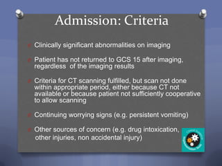 Admission: Criteria
O Clinically significant abnormalities on imaging

O Patient has not returned to GCS 15 after imaging,
  regardless of the imaging results

O Criteria for CT scanning fulfilled, but scan not done
  within appropriate period, either because CT not
  available or because patient not sufficiently cooperative
  to allow scanning

O Continuing worrying signs (e.g. persistent vomiting)

O Other sources of concern (e.g. drug intoxication,
  other injuries, non accidental injury)
 