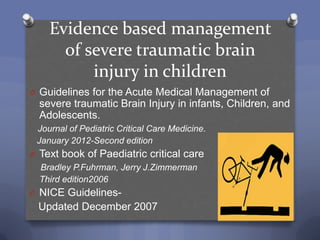 Evidence based management
      of severe traumatic brain
          injury in children
O Guidelines for the Acute Medical Management of
  severe traumatic Brain Injury in infants, Children, and
  Adolescents.
 Journal of Pediatric Critical Care Medicine.
 January 2012-Second edition
O Text book of Paediatric critical care
  Bradley P.Fuhrman, Jerry J.Zimmerman
  Third edition2006
O NICE Guidelines-
 Updated December 2007
 