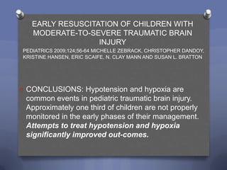 EARLY RESUSCITATION OF CHILDREN WITH
   MODERATE-TO-SEVERE TRAUMATIC BRAIN
                  INJURY
PEDIATRICS 2009;124;56-64 MICHELLE ZEBRACK, CHRISTOPHER DANDOY,
KRISTINE HANSEN, ERIC SCAIFE, N. CLAY MANN AND SUSAN L. BRATTON




O CONCLUSIONS: Hypotension and hypoxia are
 common events in pediatric traumatic brain injury.
 Approximately one third of children are not properly
 monitored in the early phases of their management.
 Attempts to treat hypotension and hypoxia
 significantly improved out-comes.
 