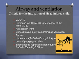 Airway and ventilation
Criteria for the intubation of Head injured child

   O GCS<10
   O Decrease in GCS of >3, independent of the
       initial GCS.
   O   Anisocoria>1mm
   O   Cervical spine injury compromising ventilation.
   O   Apnoea
   O   Hypercarbia(PaCo2>45mmg/6.0Kpa)
   O   Loss of pharyngeal reflex
   O   Spontaneous hyperventilation causing
       PaCo2<25mmHg/3.3Kpa
 