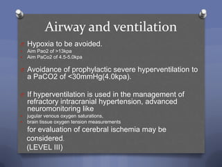 Airway and ventilation
O Hypoxia to be avoided.
   Aim Pao2 of >13kpa
   Aim PaCo2 of 4.5-5.0kpa

O Avoidance of prophylactic severe hyperventilation to
    a PaCO2 of <30mmHg(4.0kpa).

O If hyperventilation is used in the management of
    refractory intracranial hypertension, advanced
    neuromonitoring like
   jugular venous oxygen saturations,
   brain tissue oxygen tension measurements
    for evaluation of cerebral ischemia may be
    considered.
    (LEVEL III)
 