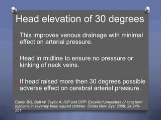 Head elevation of 30 degrees
O This improves venous drainage with minimal
  effect on arterial pressure.

O Head in midline to ensure no pressure or
  kinking of neck veins.

O If head raised more then 30 degrees possible
  adverse effect on cerebral arterial pressure.

Carter BG, Butt W, Taylor A: ICP and CPP: Excellent predictors of long term
outcome in severely brain injured children. Childs Nerv Syst 2008; 24:245–
251
 