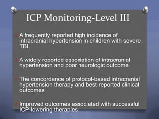 ICP Monitoring-Level III
O A frequently reported high incidence of
 intracranial hypertension in children with severe
 TBI.

O A widely reported association of intracranial
 hypertension and poor neurologic outcome

O The concordance of protocol-based intracranial
 hypertension therapy and best-reported clinical
 outcomes

O Improved outcomes associated with successful
 ICP-lowering therapies
 