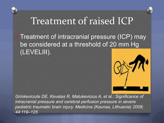 Treatment of raised ICP
O Treatment of intracranial pressure (ICP) may
  be considered at a threshold of 20 mm Hg
  (LEVELIII).




Grinkeviciute DE, Kevalas R, Matukevicius A, et al.: Significance of
intracranial pressure and cerebral perfusion pressure in severe
pediatric traumatic brain injury. Medicina (Kaunas, Lithuania) 2008;
44:119–125
 