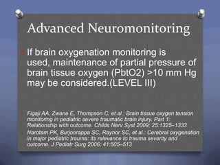 Advanced Neuromonitoring
O If brain oxygenation monitoring is
  used, maintenance of partial pressure of
  brain tissue oxygen (PbtO2) >10 mm Hg
  may be considered.(LEVEL III)


O Figaji AA, Zwane E, Thompson C, et al.: Brain tissue oxygen tension
  monitoring in pediatric severe traumatic brain injury. Part 1:
  Relationship with outcome. Childs Nerv Syst 2009; 25:1325–1333
O Narotam PK, Burjonrappa SC, Raynor SC, et al.: Cerebral oxygenation
  in major pediatric trauma: its relevance to trauma severity and
  outcome. J Pediatr Surg 2006; 41:505–513
 