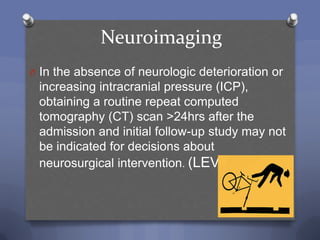 Neuroimaging
O In the absence of neurologic deterioration or
 increasing intracranial pressure (ICP),
 obtaining a routine repeat computed
 tomography (CT) scan >24hrs after the
 admission and initial follow-up study may not
 be indicated for decisions about
 neurosurgical intervention. (LEVEL III)
 