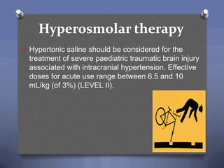Hyperosmolar therapy
O Hypertonic saline should be considered for the
  treatment of severe paediatric traumatic brain injury
  associated with intracranial hypertension. Effective
  doses for acute use range between 6.5 and 10
  mL/kg (of 3%) (LEVEL II).
 