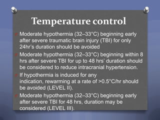 Temperature control
O Moderate hypothermia (32–33°C) beginning early
  after severe traumatic brain injury (TBI) for only
  24hr‟s duration should be avoided
O Moderate hypothermia (32–33°C) beginning within 8
  hrs after severe TBI for up to 48 hrs‟ duration should
  be considered to reduce intracranial hypertension.
O If hypothermia is induced for any
  indication, rewarming at a rate of >0.5°C/hr should
  be avoided (LEVEL II).
O Moderate hypothermia (32–33°C) beginning early
  after severe TBI for 48 hrs, duration may be
  considered (LEVEL III).
 