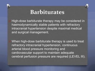 Barbiturates
O High-dose barbiturate therapy may be considered in
  haemodynamically stable patients with refractory
  intracranial hypertension despite maximal medical
  and surgical management.

O When high-dose barbiturate therapy is used to treat
  refractory intracranial hypertension, continuous
  arterial blood pressure monitoring and
  cardiovascular support to maintain adequate
  cerebral perfusion pressure are required (LEVEL III).
 