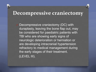 Decompressive craniectomy

 O Decompressive craniectomy (DC) with
  duraplasty, leaving the bone flap out, may
  be considered for paediatric patients with
  TBI who are showing early signs of
  neurologic deterioration or herniation or
  are developing intracranial hypertension
  refractory to medical management during
  the early stages of their treatment.
  (LEVEL III).
 
