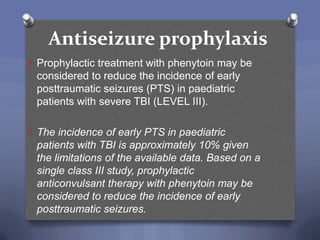 Antiseizure prophylaxis
O Prophylactic treatment with phenytoin may be
  considered to reduce the incidence of early
  posttraumatic seizures (PTS) in paediatric
  patients with severe TBI (LEVEL III).

O The incidence of early PTS in paediatric
  patients with TBI is approximately 10% given
  the limitations of the available data. Based on a
  single class III study, prophylactic
  anticonvulsant therapy with phenytoin may be
  considered to reduce the incidence of early
  posttraumatic seizures.
 