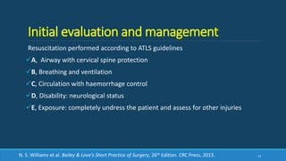 Initial evaluation and management
Resuscitation performed according to ATLS guidelines
A, Airway with cervical spine protection
B, Breathing and ventilation
C, Circulation with haemorrhage control
D, Disability: neurological status
E, Exposure: completely undress the patient and assess for other injuries
14N. S. Williams et al. Bailey & Love’s Short Practice of Surgery, 26th Edition. CRC Press, 2013.
 