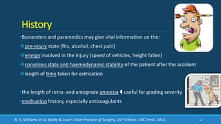 History
•Bystanders and paramedics may give vital information on the:
pre-injury state (fits, alcohol, chest pain)
energy involved in the injury (speed of vehicles, height fallen)
conscious state and haemodynamic stability of the patient after the accident
length of time taken for extrication
•the length of retro- and antegrade amnesia  useful for grading severity
•medication history, especially anticoagulants
16N. S. Williams et al. Bailey & Love’s Short Practice of Surgery, 26th Edition. CRC Press, 2013.
 