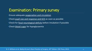 Examination: Primary survey
•Ensure adequate oxygenation and circulation
•Check pupil size and response and GCS as soon as possible
•Check for focal neurological deficits before intubation if possible
•Check blood sugar for hypoglycaemia
19N. S. Williams et al. Bailey & Love’s Short Practice of Surgery, 26th Edition. CRC Press, 2013.
 