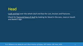 Head
•Look and feel over the whole skull and face for cuts, bruises and fractures.
•Check for fractured base of skull by looking for blood in the ears, nose or mouth
and Battle’s sign.
21N. S. Williams et al. Bailey & Love’s Short Practice of Surgery, 26th Edition. CRC Press, 2013.
 