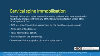 Cervical spine immobilisation
Attempt full cervical spine immobilisation for patients who have sustained a
head injury and present with any of the following risk factors unless other
factors prevent this:
GCS less than 15 on initial assessment by the healthcare professional.
Neck pain or tenderness.
Focal neurological deficit.
Paraesthesia in the extremities.
Any other clinical suspicion of cervical spine injury.
25
Head injury: Triage, assessment, investigation and early management of head injury in children, young people
and adults, National Institute for Health and Clinical Excellence, January 2014.
 