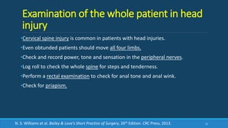 Examination of the whole patient in head
injury
•Cervical spine injury is common in patients with head injuries.
•Even obtunded patients should move all four limbs.
•Check and record power, tone and sensation in the peripheral nerves.
•Log roll to check the whole spine for steps and tenderness.
•Perform a rectal examination to check for anal tone and anal wink.
•Check for priapism.
27N. S. Williams et al. Bailey & Love’s Short Practice of Surgery, 26th Edition. CRC Press, 2013.
 