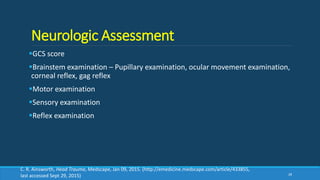 Neurologic Assessment
GCS score
Brainstem examination – Pupillary examination, ocular movement examination,
corneal reflex, gag reflex
Motor examination
Sensory examination
Reflex examination
28
C. R. Ainsworth, Head Trauma, Medscape, Jan 09, 2015. (http://emedicine.medscape.com/article/433855,
last accessed Sept 29, 2015)
 