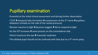 Pupillary examination
Essential at the initial clinical assessment and during further observation.
↑ICP  temporal lobe herniation  compression of the 3rd nerve  pupillary
dilatation (initially on the side of the raised pressure)
Remain reactive to light  become sluggish  fail to respond to light
As the ICP increases  same process on the contralateral side.
Direct trauma to the eye  traumatic mydriasis
The dilated pupil should not be confused with that due to a 3rd nerve palsy.
31A. H. Kaye. Essential Neurosurgery, 3rd Edition. Blackwell, 2005.
 
