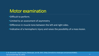 Motor examination
Difficult to perform.
Limited to an assessment of asymmetry
Difference in muscle tone between the left and right sides.
Indicative of a hemispheric injury and raises the possibility of a mass lesion.
32
C. R. Ainsworth, Head Trauma, Medscape, Jan 09, 2015. (http://emedicine.medscape.com/article/433855,
last accessed Sept 29, 2015)
 