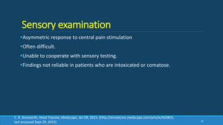 Sensory examination
Asymmetric response to central pain stimulation
Often difficult.
Unable to cooperate with sensory testing.
Findings not reliable in patients who are intoxicated or comatose.
33
C. R. Ainsworth, Head Trauma, Medscape, Jan 09, 2015. (http://emedicine.medscape.com/article/433855,
last accessed Sept 29, 2015)
 