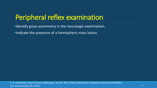 Peripheral reflex examination
Identify gross asymmetry in the neurologic examination.
Indicate the presence of a hemispheric mass lesion.
34
C. R. Ainsworth, Head Trauma, Medscape, Jan 09, 2015. (http://emedicine.medscape.com/article/433855,
last accessed Sept 29, 2015)
 
