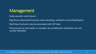 Management
•Scalp wounds need closure.
•Significant depressed fractures need elevating, antibiotics and antiepileptics.
•Skull base fractures may be associated with CSF leak.
•Pneumococcus vaccination is valuable, but prophylactic antibiotics are not
usually indicated.
38N. S. Williams et al. Bailey & Love’s Short Practice of Surgery, 26th Edition. CRC Press, 2013.
 