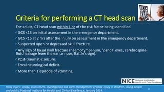 Criteria for performing a CT head scan
For adults, CT head scan within 1 hr of the risk factor being identified
GCS <13 on initial assessment in the emergency department.
GCS <15 at 2 hrs after the injury on assessment in the emergency department.
Suspected open or depressed skull fracture.
Any sign of basal skull fracture (haemotympanum, 'panda' eyes, cerebrospinal
fluid leakage from the ear or nose, Battle's sign).
Post-traumatic seizure.
Focal neurological deficit.
More than 1 episode of vomiting.
39
Head injury: Triage, assessment, investigation and early management of head injury in children, young people
and adults, National Institute for Health and Clinical Excellence, January 2014.
 