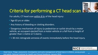 Criteria for performing a CT head scan
For adults, CT head scan within 8 hr of the head injury:
Age 65 yrs or older.
Any history of bleeding or clotting disorders.
Dangerous mechanism of injury (a pedestrian or cyclist struck by a motor
vehicle, an occupant ejected from a motor vehicle or a fall from a height of
greater than 1 metre or 5 stairs).
> 30 min retrograde amnesia of events immediately before the head injury.
40
Head injury: Triage, assessment, investigation and early management of head injury in children, young people
and adults, National Institute for Health and Clinical Excellence, January 2014.
 
