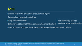 MRI
•Limited role in the evaluation of acute head injury.
•Extraordinary anatomic detail, but
•Long acquisition times
•Difficulty in obtaining MRIs in persons who are critically ill
•Used in the subacute setting  patients with unexplained neurologic deficits.
41
not commonly used to
evaluate acute head injuries
C. R. Ainsworth, Head Trauma, Medscape, Jan 09, 2015. (http://emedicine.medscape.com/article/433855,
last accessed Sept 29, 2015)
 