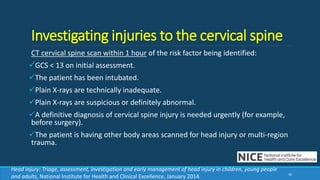 Investigating injuries to the cervical spine
CT cervical spine scan within 1 hour of the risk factor being identified:
GCS < 13 on initial assessment.
The patient has been intubated.
Plain X-rays are technically inadequate.
Plain X-rays are suspicious or definitely abnormal.
A definitive diagnosis of cervical spine injury is needed urgently (for example,
before surgery).
The patient is having other body areas scanned for head injury or multi-region
trauma.
42
Head injury: Triage, assessment, investigation and early management of head injury in children, young people
and adults, National Institute for Health and Clinical Excellence, January 2014.
 