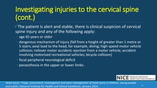 Investigating injuries to the cervical spine
(cont.)
The patient is alert and stable, there is clinical suspicion of cervical
spine injury and any of the following apply:
◦ age 65 years or older
◦ dangerous mechanism of injury (fall from a height of greater than 1 metre or
5 stairs; axial load to the head, for example, diving; high-speed motor vehicle
collision; rollover motor accident; ejection from a motor vehicle; accident
involving motorised recreational vehicles; bicycle collision)
◦ focal peripheral neurological deficit
◦ paraesthesia in the upper or lower limbs.
43
Head injury: Triage, assessment, investigation and early management of head injury in children, young people
and adults, National Institute for Health and Clinical Excellence, January 2014.
 