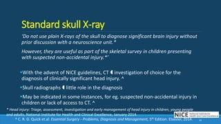 Standard skull X-ray
‘Do not use plain X-rays of the skull to diagnose significant brain injury without
prior discussion with a neuroscience unit.*
However, they are useful as part of the skeletal survey in children presenting
with suspected non-accidental injury.*’
With the advent of NICE guidelines, CT  investigation of choice for the
diagnosis of clinically significant head injury. ^
Skull radiographs  little role in the diagnosis
May be indicated in some instances, for eg. suspected non-accidental injury in
children or lack of access to CT. ^
44
* Head injury: Triage, assessment, investigation and early management of head injury in children, young people
and adults, National Institute for Health and Clinical Excellence, January 2014.
^ C. R. G. Quick et.al. Essential Surgery - Problems, Diagnosis and Management, 5th Edition. Elsevier, 2014.
 