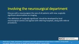 Involving the neurosurgical department
Discuss with a neurosurgeon the care of all patients with new, surgically
significant abnormalities on imaging.
The definition of 'surgically significant‘ should be developed by local
neurosurgical centres and agreed with referring hospitals, along with referral
procedures.
47
Head injury: Triage, assessment, investigation and early management of head injury in children, young people
and adults, National Institute for Health and Clinical Excellence, January 2014.
 