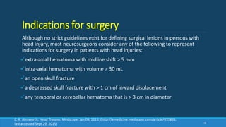 Indications for surgery
Although no strict guidelines exist for defining surgical lesions in persons with
head injury, most neurosurgeons consider any of the following to represent
indications for surgery in patients with head injuries:
extra-axial hematoma with midline shift > 5 mm
intra-axial hematoma with volume > 30 mL
an open skull fracture
a depressed skull fracture with > 1 cm of inward displacement
any temporal or cerebellar hematoma that is > 3 cm in diameter
48
C. R. Ainsworth, Head Trauma, Medscape, Jan 09, 2015. (http://emedicine.medscape.com/article/433855,
last accessed Sept 29, 2015)
 
