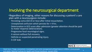 Involving the neurosurgical department
Regardless of imaging, other reasons for discussing a patient's care
plan with a neurosurgeon include:
◦ Persisting coma (GCS 8 or less) after initial resuscitation.
◦ Unexplained confusion which persists for > 4 hrs.
◦ Deterioration in GCS score after admission (greater attention should be paid
to motor response deterioration).
◦ Progressive focal neurological signs.
◦ A seizure without full recovery.
◦ Definite or suspected penetrating injury.
◦ A CSF leak.
49
Head injury: Triage, assessment, investigation and early management of head injury in children, young people
and adults, National Institute for Health and Clinical Excellence, January 2014.
 