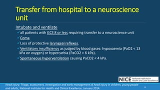 Transfer from hospital to a neuroscience
unit
Intubate and ventilate
all patients with GCS 8 or less requiring transfer to a neuroscience unit
Coma
Loss of protective laryngeal reflexes.
Ventilatory insufficiency as judged by blood gases: hypoxaemia (PaO2 < 13
kPa on oxygen) or hypercarbia (PaCO2 > 6 kPa).
Spontaneous hyperventilation causing PaCO2 < 4 kPa.
50
Head injury: Triage, assessment, investigation and early management of head injury in children, young people
and adults, National Institute for Health and Clinical Excellence, January 2014.
 