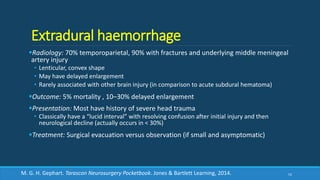 Extradural haemorrhage
Radiology: 70% temporoparietal, 90% with fractures and underlying middle meningeal
artery injury
• Lenticular, convex shape
• May have delayed enlargement
• Rarely associated with other brain injury (in comparison to acute subdural hematoma)
Outcome: 5% mortality , 10–30% delayed enlargement
Presentation: Most have history of severe head trauma
• Classically have a “lucid interval” with resolving confusion after initial injury and then
neurological decline (actually occurs in < 30%)
Treatment: Surgical evacuation versus observation (if small and asymptomatic)
52M. G. H. Gephart. Tarascon Neurosurgery Pocketbook. Jones & Bartlett Learning, 2014.
 
