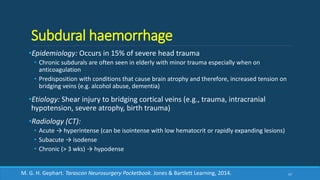 Subdural haemorrhage
•Epidemiology: Occurs in 15% of severe head trauma
• Chronic subdurals are often seen in elderly with minor trauma especially when on
anticoagulation
• Predisposition with conditions that cause brain atrophy and therefore, increased tension on
bridging veins (e.g. alcohol abuse, dementia)
•Etiology: Shear injury to bridging cortical veins (e.g., trauma, intracranial
hypotension, severe atrophy, birth trauma)
•Radiology (CT):
• Acute → hyperintense (can be isointense with low hematocrit or rapidly expanding lesions)
• Subacute → isodense
• Chronic (> 3 wks) → hypodense
57M. G. H. Gephart. Tarascon Neurosurgery Pocketbook. Jones & Bartlett Learning, 2014.
 