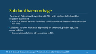 Subdural haemorrhage
•Treatment: Patients with symptomatic SDH with midline shift should be
surgically evacuated
• Acute SDH requires a trauma craniotomy; chronic SDH may be amenable to evacuation with
burr holes
•Outcome: 35–90% mortality, depending on chronicity, patient age, and
comorbidities
• Reaccumulation of chronic SDH occurs in up to 45%
58M. G. H. Gephart. Tarascon Neurosurgery Pocketbook. Jones & Bartlett Learning, 2014.
 