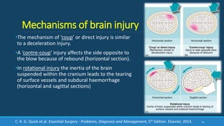 Mechanisms of brain injury
•The mechanism of ‘coup’ or direct injury is similar
to a deceleration injury.
•A ‘contre-coup’ injury affects the side opposite to
the blow because of rebound (horizontal section).
•In rotational injury the inertia of the brain
suspended within the cranium leads to the tearing
of surface vessels and subdural haemorrhage
(horizontal and sagittal sections)
61C. R. G. Quick et.al. Essential Surgery - Problems, Diagnosis and Management, 5th Edition. Elsevier, 2014.
 