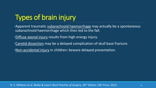 Types of brain injury
•Apparent traumatic subarachnoid haemorrhage may actually be a spontaneous
subarachnoid haemorrhage which then led to the fall.
•Diffuse axonal injury results from high energy injury.
•Carotid dissection may be a delayed complication of skull base fracture.
•Non-accidental injury in children: beware delayed presentation.
62N. S. Williams et al. Bailey & Love’s Short Practice of Surgery, 26th Edition. CRC Press, 2013.
 