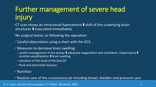 Further management of severe head
injury
•CT scan shows an intracranial haematoma  shift of the underlying brain
structures  evacuated immediately.
•No surgical lesion, or following the operation:
Careful observation using a chart with the GCS.
Measures to decrease brain swelling:
careful management of the airway  adequate oxygenation and ventilation. Hypercapnia 
cerebral vasodilatation  brain swelling
elevation of the head of the bed 20°
fluid and electrolyte balance.
Nutrition
Routine care of the unconscious pt including bowel, bladder and pressure care.
65A. H. Kaye. Essential Neurosurgery, 3rd Edition. Blackwell, 2005.
 