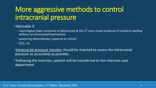 More aggressive methods to control
intracranial pressure
Advisable if:
neurological state continues to deteriorate & the CT scan shows evidence of cerebral swelling
without an intracranial haematoma
posturing (decerebrate) response to stimuli
GCS < 8.
Intracranial pressure monitor should be inserted to assess the intracranial
pressure as accurately as possible.
Following the insertion, patient will be transferred to the intensive care
department
66A. H. Kaye. Essential Neurosurgery, 3rd Edition. Blackwell, 2005.
 